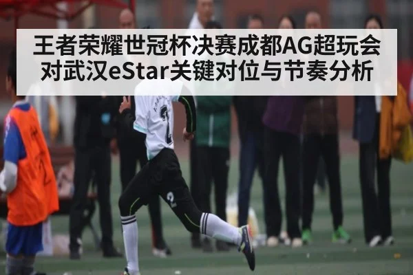 王者荣耀世冠杯决赛成都AG超玩会对武汉eStar关键对位与节奏分析
