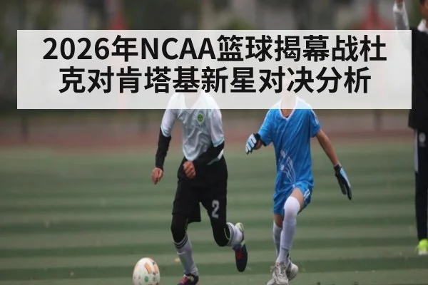 2026年NCAA篮球揭幕战杜克对肯塔基新星对决分析